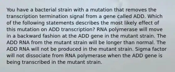 You have a bacterial strain with a mutation that removes the transcription termination signal from a gene called ADD. Which of the following statements describes the most likely effect of this mutation on ADD transcription? RNA polymerase will move in a backward fashion at the ADD gene in the mutant strain. The ADD RNA from the mutant strain will be longer than normal. The ADD RNA will not be produced in the mutant strain. Sigma factor will not dissociate from RNA polymerase when the ADD gene is being transcribed in the mutant strain.