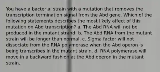 You have a bacterial strain with a mutation that removes the transcription termination signal from the Abd gene. Which of the following statements describes the most likely affect of this mutation on Abd transcription? a. The Abd RNA will not be produced in the mutant strand. b. The Abd RNA from the mutant strain will be longer than normal. c. Sigma factor will not dissociate from the RNA polymerase when the Abd operon is being transcribes in the mutant strain. d. RNA polymerase will move in a backward fashion at the Abd operon in the mutant strain.