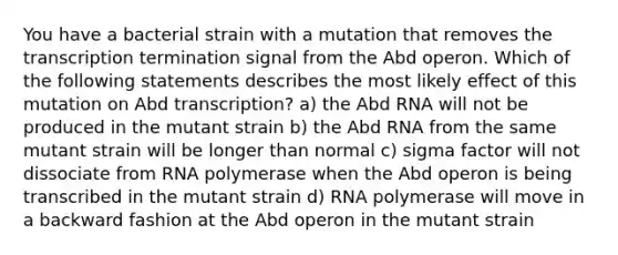 You have a bacterial strain with a mutation that removes the transcription termination signal from the Abd operon. Which of the following statements describes the most likely effect of this mutation on Abd transcription? a) the Abd RNA will not be produced in the mutant strain b) the Abd RNA from the same mutant strain will be longer than normal c) sigma factor will not dissociate from RNA polymerase when the Abd operon is being transcribed in the mutant strain d) RNA polymerase will move in a backward fashion at the Abd operon in the mutant strain