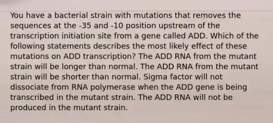 You have a bacterial strain with mutations that removes the sequences at the -35 and -10 position upstream of the transcription initiation site from a gene called ADD. Which of the following statements describes the most likely effect of these mutations on ADD transcription? The ADD RNA from the mutant strain will be longer than normal. The ADD RNA from the mutant strain will be shorter than normal. Sigma factor will not dissociate from RNA polymerase when the ADD gene is being transcribed in the mutant strain. The ADD RNA will not be produced in the mutant strain.