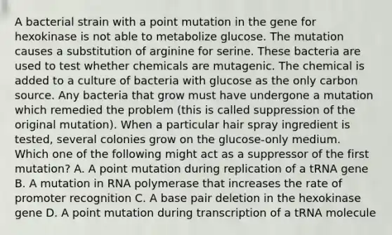 A bacterial strain with a point mutation in the gene for hexokinase is not able to metabolize glucose. The mutation causes a substitution of arginine for serine. These bacteria are used to test whether chemicals are mutagenic. The chemical is added to a culture of bacteria with glucose as the only carbon source. Any bacteria that grow must have undergone a mutation which remedied the problem (this is called suppression of the original mutation). When a particular hair spray ingredient is tested, several colonies grow on the glucose-only medium. Which one of the following might act as a suppressor of the first mutation? A. A point mutation during replication of a tRNA gene B. A mutation in RNA polymerase that increases the rate of promoter recognition C. A base pair deletion in the hexokinase gene D. A point mutation during transcription of a tRNA molecule