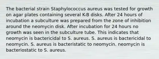 The bacterial strain Staphylococcus aureus was tested for growth on agar plates containing several K-B disks. After 24 hours of incubation a subculture was prepared from the zone of inhibition around the neomycin disk. After incubation for 24 hours no growth was seen in the subculture tube. This indicates that neomycin is bactericidal to S. aureus. S. aureus is bactericidal to neomycin. S. aureus is bacteristatic to neomycin. neomycin is bacteriostatic to S. aureus.