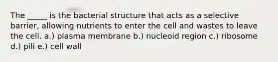 The _____ is the bacterial structure that acts as a selective barrier, allowing nutrients to enter the cell and wastes to leave the cell. a.) plasma membrane b.) nucleoid region c.) ribosome d.) pili e.) cell wall