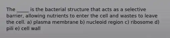 The _____ is the bacterial structure that acts as a selective barrier, allowing nutrients to enter the cell and wastes to leave the cell. a) plasma membrane b) nucleoid region c) ribosome d) pili e) cell wall