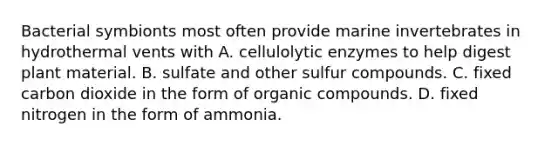 Bacterial symbionts most often provide marine invertebrates in hydrothermal vents with A. cellulolytic enzymes to help digest plant material. B. sulfate and other sulfur compounds. C. fixed carbon dioxide in the form of organic compounds. D. fixed nitrogen in the form of ammonia.