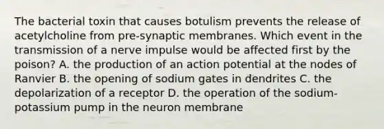 The bacterial toxin that causes botulism prevents the release of acetylcholine from pre-synaptic membranes. Which event in the transmission of a nerve impulse would be affected first by the poison? A. the production of an action potential at the nodes of Ranvier B. the opening of sodium gates in dendrites C. the depolarization of a receptor D. the operation of the sodium-potassium pump in the neuron membrane