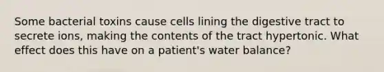 Some bacterial toxins cause cells lining the digestive tract to secrete ions, making the contents of the tract hypertonic. What effect does this have on a patient's water balance?