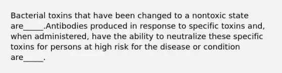 Bacterial toxins that have been changed to a nontoxic state are_____.Antibodies produced in response to specific toxins and, when administered, have the ability to neutralize these specific toxins for persons at high risk for the disease or condition are_____.