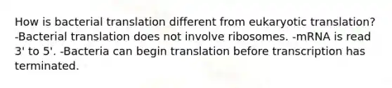 How is bacterial translation different from eukaryotic translation? -Bacterial translation does not involve ribosomes. -mRNA is read 3' to 5'. -Bacteria can begin translation before transcription has terminated.