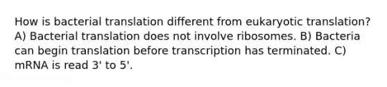 How is bacterial translation different from eukaryotic translation? A) Bacterial translation does not involve ribosomes. B) Bacteria can begin translation before transcription has terminated. C) mRNA is read 3' to 5'.