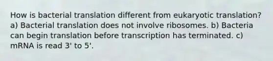 How is bacterial translation different from eukaryotic translation? a) Bacterial translation does not involve ribosomes. b) Bacteria can begin translation before transcription has terminated. c) mRNA is read 3' to 5'.