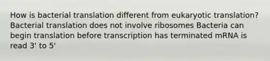 How is bacterial translation different from eukaryotic translation? Bacterial translation does not involve ribosomes Bacteria can begin translation before transcription has terminated mRNA is read 3' to 5'