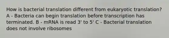 How is bacterial translation different from eukaryotic translation? A - Bacteria can begin translation before transcription has terminated. B - mRNA is read 3' to 5' C - Bacterial translation does not involve ribosomes