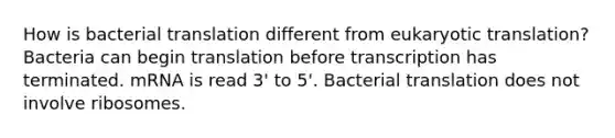 How is bacterial translation different from eukaryotic translation? Bacteria can begin translation before transcription has terminated. mRNA is read 3' to 5'. Bacterial translation does not involve ribosomes.