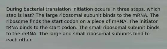 During bacterial translation initiation occurs in three steps. which step is last? The large ribosomal subunit binds to the mRNA. The ribosome finds the start codon on a piece of mRNA. The initiator tRNA binds to the start codon. The small ribosomal subunit binds to the mRNA. The large and small ribosomal subunits bind to each other.