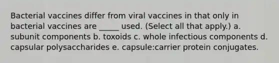 Bacterial vaccines differ from viral vaccines in that only in bacterial vaccines are _____ used. (Select all that apply.) a. subunit components b. toxoids c. whole infectious components d. capsular polysaccharides e. capsule:carrier protein conjugates.