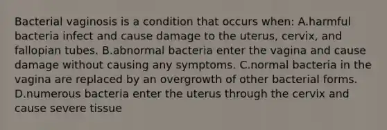 Bacterial vaginosis is a condition that occurs when: A.harmful bacteria infect and cause damage to the uterus, cervix, and fallopian tubes. B.abnormal bacteria enter the vagina and cause damage without causing any symptoms. C.normal bacteria in the vagina are replaced by an overgrowth of other bacterial forms. D.numerous bacteria enter the uterus through the cervix and cause severe tissue