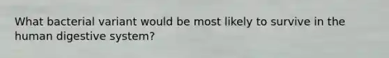 What bacterial variant would be most likely to survive in the human digestive system?