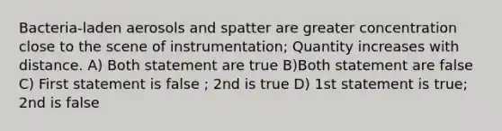 Bacteria-laden aerosols and spatter are greater concentration close to the scene of instrumentation; Quantity increases with distance. A) Both statement are true B)Both statement are false C) First statement is false ; 2nd is true D) 1st statement is true; 2nd is false