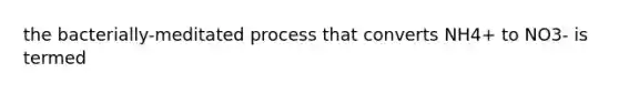 the bacterially-meditated process that converts NH4+ to NO3- is termed