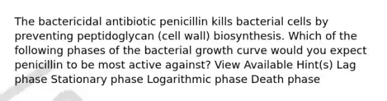 The bactericidal antibiotic penicillin kills bacterial cells by preventing peptidoglycan (cell wall) biosynthesis. Which of the following phases of the bacterial growth curve would you expect penicillin to be most active against? View Available Hint(s) Lag phase Stationary phase Logarithmic phase Death phase