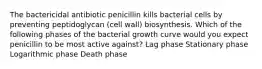 The bactericidal antibiotic penicillin kills bacterial cells by preventing peptidoglycan (cell wall) biosynthesis. Which of the following phases of the bacterial growth curve would you expect penicillin to be most active against? Lag phase Stationary phase Logarithmic phase Death phase