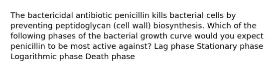 The bactericidal antibiotic penicillin kills bacterial cells by preventing peptidoglycan (cell wall) biosynthesis. Which of the following phases of the bacterial growth curve would you expect penicillin to be most active against? Lag phase Stationary phase Logarithmic phase Death phase