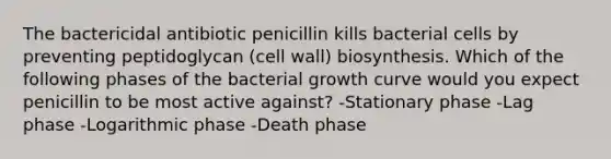 The bactericidal antibiotic penicillin kills bacterial cells by preventing peptidoglycan (cell wall) biosynthesis. Which of the following phases of the bacterial growth curve would you expect penicillin to be most active against? -Stationary phase -Lag phase -Logarithmic phase -Death phase