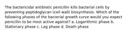 The bactericidal antibiotic penicillin kills bacterial cells by preventing peptidoglycan (cell wall) biosynthesis. Which of the following phases of the bacterial growth curve would you expect penicillin to be most active against? a. Logarithmic phase b. Stationary phase c. Lag phase d. Death phase