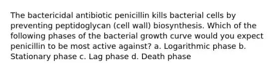 The bactericidal antibiotic penicillin kills bacterial cells by preventing peptidoglycan (cell wall) biosynthesis. Which of the following phases of the bacterial growth curve would you expect penicillin to be most active against? a. Logarithmic phase b. Stationary phase c. Lag phase d. Death phase