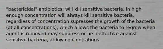 "bactericidal" antibiotics: will kill sensitive bacteria, in high enough concentration will always kill sensitive bacteria, regardless of concentration supresses the growth of the bacteria (at all concentrations), which allows the bacteria to regrow when agent is removed may suppress or be ineffective against sensitive bacteria, at low concentrations