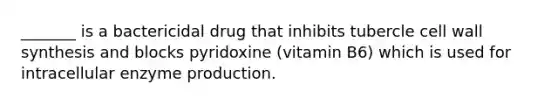 _______ is a bactericidal drug that inhibits tubercle cell wall synthesis and blocks pyridoxine (vitamin B6) which is used for intracellular enzyme production.