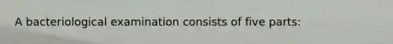 A bacteriological examination consists of five parts: