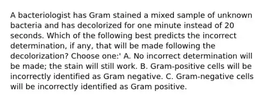 A bacteriologist has Gram stained a mixed sample of unknown bacteria and has decolorized for one minute instead of 20 seconds. Which of the following best predicts the incorrect determination, if any, that will be made following the decolorization? Choose one:' A. No incorrect determination will be made; the stain will still work. B. Gram-positive cells will be incorrectly identified as Gram negative. C. Gram-negative cells will be incorrectly identified as Gram positive.