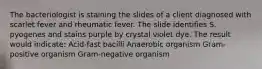 The bacteriologist is staining the slides of a client diagnosed with scarlet fever and rheumatic fever. The slide identifies S. pyogenes and stains purple by crystal violet dye. The result would indicate: Acid-fast bacilli Anaerobic organism Gram-positive organism Gram-negative organism