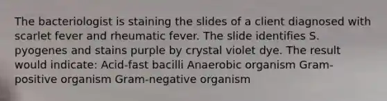 The bacteriologist is staining the slides of a client diagnosed with scarlet fever and rheumatic fever. The slide identifies S. pyogenes and stains purple by crystal violet dye. The result would indicate: Acid-fast bacilli Anaerobic organism Gram-positive organism Gram-negative organism