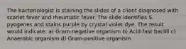 The bacteriologist is staining the slides of a client diagnosed with scarlet fever and rheumatic fever. The slide identifies S. pyogenes and stains purple by crystal violet dye. The result would indicate: a) Gram-negative organism b) Acid-fast bacilli c) Anaerobic organism d) Gram-positive organism