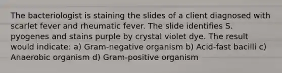 The bacteriologist is staining the slides of a client diagnosed with scarlet fever and rheumatic fever. The slide identifies S. pyogenes and stains purple by crystal violet dye. The result would indicate: a) Gram-negative organism b) Acid-fast bacilli c) Anaerobic organism d) Gram-positive organism