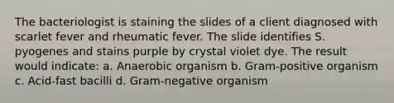 The bacteriologist is staining the slides of a client diagnosed with scarlet fever and rheumatic fever. The slide identifies S. pyogenes and stains purple by crystal violet dye. The result would indicate: a. Anaerobic organism b. Gram-positive organism c. Acid-fast bacilli d. Gram-negative organism