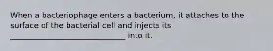 When a bacteriophage enters a bacterium, it attaches to the surface of the bacterial cell and injects its ______________________________ into it.