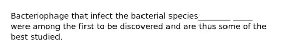 Bacteriophage that infect the bacterial species________ _____ were among the first to be discovered and are thus some of the best studied.