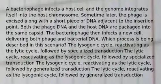 A bacteriophage infects a host cell and the genome integrates itself into the host chromosome. Sometime later, the phage is excised along with a short piece of DNA adjacent to the insertion point. Both the phage DNA and the host DNA are packaged into the same capsid. The bacteriophage then infects a new cell, delivering both phage and bacterial DNA. Which process is being described in this scenario? The lysogenic cycle, reactivating as the lytic cycle, followed by specialized transduction The lytic cycle, reactivating as the lysogenic cycle, followed by specialized transduction The lysogenic cycle, reactivating as the lytic cycle, followed by generalized transduction The lytic cycle, reactivating as the lysogenic cycle, followed by generalized transduction