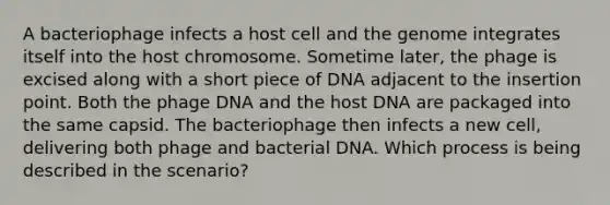 A bacteriophage infects a host cell and the genome integrates itself into the host chromosome. Sometime later, the phage is excised along with a short piece of DNA adjacent to the insertion point. Both the phage DNA and the host DNA are packaged into the same capsid. The bacteriophage then infects a new cell, delivering both phage and bacterial DNA. Which process is being described in the scenario?