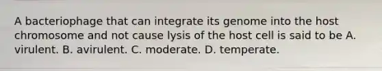 A bacteriophage that can integrate its genome into the host chromosome and not cause lysis of the host cell is said to be A. virulent. B. avirulent. C. moderate. D. temperate.