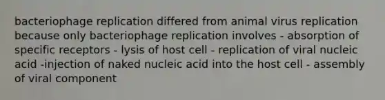 bacteriophage replication differed from animal virus replication because only bacteriophage replication involves - absorption of specific receptors - lysis of host cell - replication of viral nucleic acid -injection of naked nucleic acid into the host cell - assembly of viral component