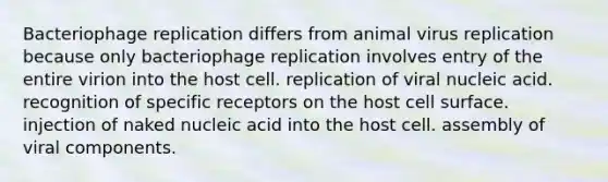 Bacteriophage replication differs from animal virus replication because only bacteriophage replication involves entry of the entire virion into the host cell. replication of viral nucleic acid. recognition of specific receptors on the host cell surface. injection of naked nucleic acid into the host cell. assembly of viral components.