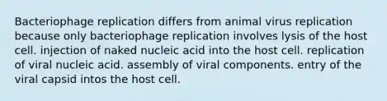 Bacteriophage replication differs from animal virus replication because only bacteriophage replication involves lysis of the host cell. injection of naked nucleic acid into the host cell. replication of viral nucleic acid. assembly of viral components. entry of the viral capsid intos the host cell.