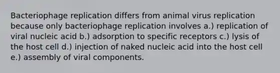 Bacteriophage replication differs from animal virus replication because only bacteriophage replication involves a.) replication of viral nucleic acid b.) adsorption to specific receptors c.) lysis of the host cell d.) injection of naked nucleic acid into the host cell e.) assembly of viral components.