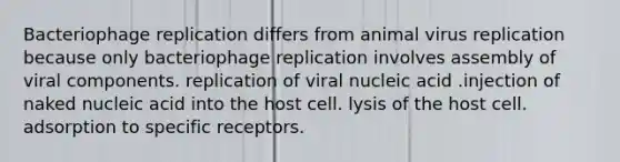 Bacteriophage replication differs from animal virus replication because only bacteriophage replication involves assembly of viral components. replication of viral nucleic acid .injection of naked nucleic acid into the host cell. lysis of the host cell. adsorption to specific receptors.