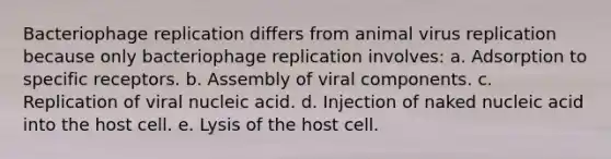 Bacteriophage replication differs from animal virus replication because only bacteriophage replication involves: a. Adsorption to specific receptors. b. Assembly of viral components. c. Replication of viral nucleic acid. d. Injection of naked nucleic acid into the host cell. e. Lysis of the host cell.